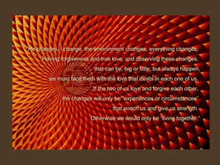 “ He changes, I change, the environment changes, everything changes;  Having forgiveness and true love, and observing these changes,  that can be, big or little, but always happen, we must face them with the love that exists in each one of us.  If the two of us love and forgive each other,  the changes will only be “experiences or circumstances”  that enrich us and give us strength.  Otherwise we would only be “living together.” 