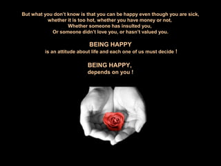 But what you don’t know is that you can be happy even though you are sick,
whether it is too hot, whether you have money or not,
Whether someone has insulted you,
Or someone didn’t love you, or hasn’t valued you.
BEING HAPPY
is an attitude about life and each one of us must decide !
BEING HAPPY,
depends on you !
 