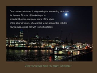Does your spouse make you happy, truly happy?Does your spouse make you happy, truly happy?
On a certain occasion, during an elegant welcoming receptionOn a certain occasion, during an elegant welcoming reception
for the new Director of Marketing of anfor the new Director of Marketing of an
important London company, some of the wivesimportant London company, some of the wives
of the other directors, who wanted to get acquainted with theof the other directors, who wanted to get acquainted with the
new spouse, asked her with some hesitation:new spouse, asked her with some hesitation:
 
