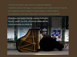 ““I am the only person upon which my happiness depends.I am the only person upon which my happiness depends.
I make the choice to be happy in each situation and in each moment of my life.I make the choice to be happy in each situation and in each moment of my life.
If my happiness were to depend on other people, on other things orIf my happiness were to depend on other people, on other things or
circumstances on the face of this earth, I would be in serious trouble!circumstances on the face of this earth, I would be in serious trouble!
““Everything that exists in this life changes continually:Everything that exists in this life changes continually:
humans, wealth, my body, the climate, pleasures, etc.humans, wealth, my body, the climate, pleasures, etc.
I could enumerate an infinite list…I could enumerate an infinite list…
 
