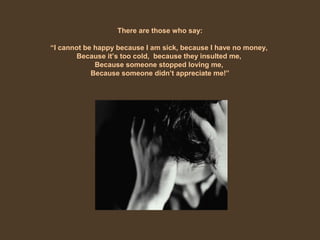 There are those who say:
“I cannot be happy because I am sick, because I have no money,
Because it’s too cold, because they insulted me,
Because someone stopped loving me,
Because someone didn’t appreciate me!”
 