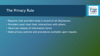 The Privacy Rule
• Requires that providers keep a record of all disclosures.
• Providers must chart their interactions with others.
• Have/use release of information forms
• Make privacy policies and procedures available upon request.
 
