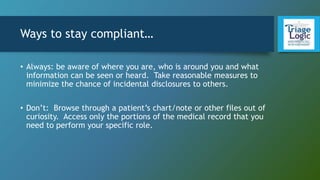 Ways to stay compliant…
• Always: be aware of where you are, who is around you and what
information can be seen or heard. Take reasonable measures to
minimize the chance of incidental disclosures to others.
• Don’t: Browse through a patient’s chart/note or other files out of
curiosity. Access only the portions of the medical record that you
need to perform your specific role.
 