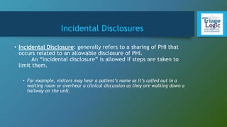 Incidental Disclosures
• Incidental Disclosure: generally refers to a sharing of PHI that
occurs related to an allowable disclosure of PHI.
An “incidental disclosure” is allowed if steps are taken to
limit them.
• For example, visitors may hear a patient’s name as it’s called out in a
waiting room or overhear a clinical discussion as they are walking down a
hallway on the unit.
 