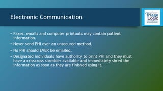 Electronic Communication
• Faxes, emails and computer printouts may contain patient
information.
• Never send PHI over an unsecured method.
• No PHI should EVER be emailed.
• Designated individuals have authority to print PHI and they must
have a crisscross shredder available and immediately shred the
information as soon as they are finished using it.
 