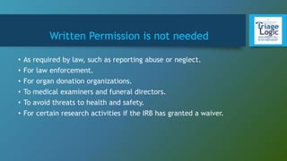 Written Permission is not needed
• As required by law, such as reporting abuse or neglect.
• For law enforcement.
• For organ donation organizations.
• To medical examiners and funeral directors.
• To avoid threats to health and safety.
• For certain research activities if the IRB has granted a waiver.
 