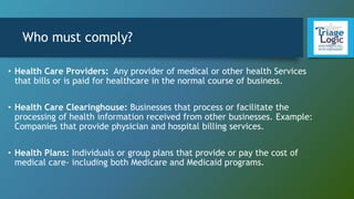 Who must comply?
• Health Care Providers: Any provider of medical or other health Services
that bills or is paid for healthcare in the normal course of business.
• Health Care Clearinghouse: Businesses that process or facilitate the
processing of health information received from other businesses. Example:
Companies that provide physician and hospital billing services.
• Health Plans: Individuals or group plans that provide or pay the cost of
medical care- including both Medicare and Medicaid programs.
 