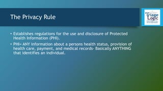 The Privacy Rule
• Establishes regulations for the use and disclosure of Protected
Health Information (PHI).
• PHI= ANY information about a persons health status, provision of
health care, payment, and medical records- Basically ANYTHING
that identifies an individual.
 