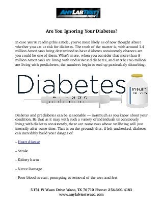 Are You Ignoring Your Diabetes?
In case you're reading this article, you've most likely as of now thought about 
whether you are at risk for diabetes. The truth of the matter is, with around 1.4 
million Americans being determined to have diabetes consistently, chances are 
you could be one of them. What's more, when you consider that more than 8 
million Americans are living with undiscovered diabetes, and another 86 million 
are living with prediabetes, the numbers begin to end up particularly disturbing. 
Diabetes and prediabetes can be reasonable — inasmuch as you know about your 
condition. Be that as it may, with such a variety of individuals unconsciously 
living with diabetes consistently, there are numerous whose wellbeing will just 
intensify after some time. That is on the grounds that, if left unchecked, diabetes 
can incredibly build your danger of: 
– Heart disease
– Stroke 
– Kidney harm 
– Nerve Damage 
– Poor blood stream, prompting to removal of the toes and feet 
5174 W. Waco Drive Waco, TX 76710 Phone: 254­300­4183
www.anylabtestwaco.com
 