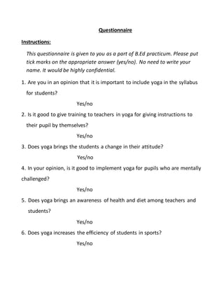 Questionnaire
Instructions:
This questionnaire is given to you as a part of B.Ed practicum. Please put
tick marks on the appropriate answer (yes/no). No need to write your
name. It would be highly confidential.
1. Are you in an opinion that it is important to include yoga in the syllabus
for students?
Yes/no
2. Is it good to give training to teachers in yoga for giving instructions to
their pupil by themselves?
Yes/no
3. Does yoga brings the students a change in their attitude?
Yes/no
4. In your opinion, is it good to implement yoga for pupils who are mentally
challenged?
Yes/no
5. Does yoga brings an awareness of health and diet among teachers and
students?
Yes/no
6. Does yoga increases the efficiency of students in sports?
Yes/no
 