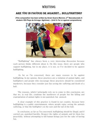WRITING
   ARE YOU IN FAVOUR OR AGAINST… BULLFIGHTING?
  (This composition has been written by Airam Guerra Marrero, 2nd Baccalaureate A
   student- IES Playa de Arinaga- Agüimes) – (Unit 5- For or against compositions)




    “Bullfighting” has always been a very interesting discussion because
each person thinks different about it. On this issue, there are people who
support bullfighting, but in my place, it is not, so I’ve decided to be against
bullfighting.

       As far as I’m concerned, there are many reasons to be against
bullfighting. In my opinion, these practices are a violation of animal rights, and
bullfighters and people who encourage these practices should be considered
murderers, because they consider just fun seeing the suffering and death of a
bull.

     The reasons, which I principally rely on to come to this conclusion, are
that we, in real life, condemn the murderers of people but the killing and
expropriation of animal rights is not punished, but praised.

      A clear example of this practice is found in our country, because here
bullfighting is a public entertainment, where people enjoy seeing the animals
suffering, or that the bullfighter cut the ears and the tail of the bull.

     In conclusion, as far as I’m concerned, bullfighting should be illegal, and if
carried out, punished harshly. Respect the rights of animals and let them live
peacefully, without attempting to kill human beings just for the sake of having
fun.
 