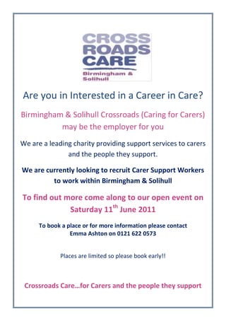                                                <br />Are you in Interested in a Career in Care?<br />Birmingham & Solihull Crossroads (Caring for Carers) may be the employer for you<br />We are a leading charity providing support services to carers and the people they support.<br />We are currently looking to recruit Carer Support Workers to work within Birmingham & Solihull<br />To find out more come along to our open event on Saturday 11th June 2011<br />To book a place or for more information please contact <br />Emma Ashton on 0121 622 0573<br />Places are limited so please book early!!<br />Crossroads Care…for Carers and the people they support<br />