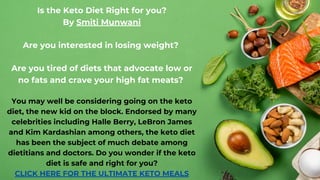 Is the Keto Diet Right for you?
By Smiti Munwani
Are you interested in losing weight?
Are you tired of diets that advocate low or
no fats and crave your high fat meats?
You may well be considering going on the keto
diet, the new kid on the block. Endorsed by many
celebrities including Halle Berry, LeBron James
and Kim Kardashian among others, the keto diet
has been the subject of much debate among
dietitians and doctors. Do you wonder if the keto
diet is safe and right for you?
CLICK HERE FOR THE ULTIMATE KETO MEALS
 