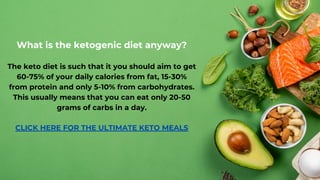 What is the ketogenic diet anyway?
The keto diet is such that it you should aim to get
60-75% of your daily calories from fat, 15-30%
from protein and only 5-10% from carbohydrates.
This usually means that you can eat only 20-50
grams of carbs in a day.
CLICK HE﻿
RE FOR THE ULTIMATE KETO MEALS
 