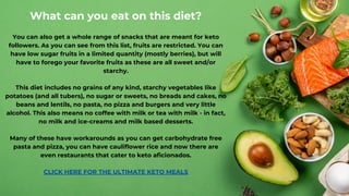What can you eat on this diet?
You can also get a whole range of snacks that are meant for keto
followers. As you can see from this list, fruits are restricted. You can
have low sugar fruits in a limited quantity (mostly berries), but will
have to forego your favorite fruits as these are all sweet and/or
starchy.
This diet includes no grains of any kind, starchy vegetables like
potatoes (and all tubers), no sugar or sweets, no breads and cakes, no
beans and lentils, no pasta, no pizza and burgers and very little
alcohol. This also means no coffee with milk or tea with milk - in fact,
no milk and ice-creams and milk based desserts.
Many of these have workarounds as you can get carbohydrate free
pasta and pizza, you can have cauliflower rice and now there are
even restaurants that cater to keto aficionados.
CLICK HE﻿
RE FOR THE ULTIMATE KETO MEALS
 