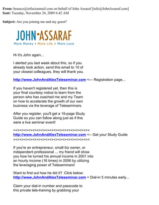 From: bounce@infusionmail.com on behalf of John Assaraf [info@JohnAssaraf.com]
Sent: Tuesday, November 24, 2009 6:42 AM

Subject: Are you joining me and my guest?




      Hi it's John again...

      I alerted you last week about this, so if you
      already took action, send this email to 10 of
      your closest colleagues, they will thank you.

      http://www.JohnAndAlexTeleseminar.com <--- Registration page...

      If you haven't registered yet, then this is
      your final courtesy notice to learn from the
      person who has coached me and my Team
      on how to accelerate the growth of our own
      business via the leverage of Teleseminars.

      After you register, you'll get a 16-page Study
      Guide so you can follow along just as if this
      were a live seminar event!

      ><><><><><><><><><><><><><><><><><><
      http://www.JohnAndAlexTeleseminar.com <-- Get your Study Guide
      ><><><><><><><><><><><><><><><><><><

      If you're an entrepreneur, small biz owner, or
      independent professional ... my friend will show
      you how he turned his annual income in 2001 into
      an hourly income (16 times) in 2006 by utilizing
      the leveraging power of Teleseminars!

      Want to find out how he did it? Click below:
      http://www.JohnAndAlexTeleseminar.com < Dial-in 5 minutes early...

      Claim your dial-in number and passcode to
      this private tele-training by grabbing your
 
