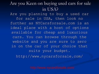 Are you Keen on buying used cars for sale in USA? Are you planning to buy a used car for sale in USA, then look no further as NYCarsforsale.com is an ideal place with a host of options available for cheap and luxurious cars. You can browse through the website and you are sure to zero in on the car of your choice that suits your budget. http://www.nycarsforsale.com/ http://www.nycarsforsale.com/ 