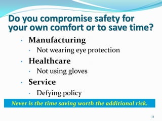 Do you compromise safety for
your own comfort or to save time?
   •   Manufacturing
       •   Not wearing eye protection
   •   Healthcare
       •   Not using gloves
   •   Service
       •   Defying policy
Never is the time saving worth the additional risk.

                                                      11
 