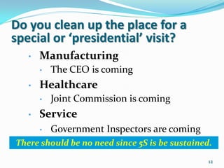 Do you clean up the place for a
special or ‘presidential’ visit?
   •   Manufacturing
       •   The CEO is coming
   •   Healthcare
       •   Joint Commission is coming
   •   Service
       •   Government Inspectors are coming
There should be no need since 5S is be sustained.

                                                12
 