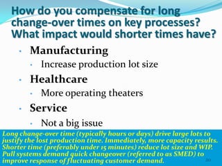 How do you compensate for long
  change-over times on key processes?
  What impact would shorter times have?
     •   Manufacturing
         •   Increase production lot size
     •   Healthcare
         •   More operating theaters
     •   Service
          • Not a big issue
Long change-over time (typically hours or days) drive large lots to
justify the lost production time. Immediately, more capacity results.
Shorter time (preferably under 15 minutes) reduce lot size and WIP.
Pull systems demand quick changeover (referred to as SMED) to
improve response of fluctuating customer demand.                  20
 