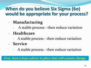When do you believe Six Sigma (6σ)
 would be appropriate for your process?
   •   Manufacturing
       •   A stable process - then reduce variation
   •   Healthcare
       •   A stable process - then reduce variation
   •   Service
       •   A stable process - then reduce variation

First, have a lean culture in place that will sustain change.

                                                           24
 