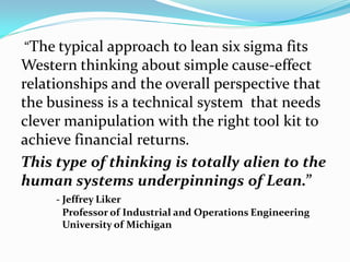 “The typical approach to lean six sigma fits
Western thinking about simple cause-effect
relationships and the overall perspective that
the business is a technical system that needs
clever manipulation with the right tool kit to
achieve financial returns.
This type of thinking is totally alien to the
human systems underpinnings of Lean.”
     - Jeffrey Liker
       Professor of Industrial and Operations Engineering
       University of Michigan
 