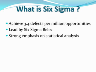 What is Six Sigma ?
 Achieve 3.4 defects per million opportunities
 Lead by Six Sigma Belts
 Strong emphasis on statistical analysis
 