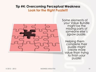 Tip #4: Overcoming Perceptual Weakness
                     Look for the Right Puzzle!!!


                                              Some elements of
                                               your Value Bundle
                                                  might be the
                                                missing parts of
                                                someone else’s
                                                 jigsaw puzzle.

                                               Helping them
                                                complete their
                                                 puzzle might
                                                 create more
                                               value than trying
                                                 to finish your
                                                    puzzle!


© 2012 - 2013             BUSINESS ANALYTIX                    10
 
