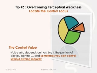 Tip #6 : Overcoming Perceptual Weakness
                      Locate the Control Locus




    The Control Value
      Value also depends on how big is the portion of
      pie you control … and sometimes you can control
      without owning majority


© 2012 - 2013              BUSINESS ANALYTIX            12
 