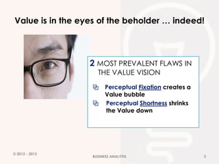 Value is in the eyes of the beholder … indeed!




                  2 MOST PREVALENT FLAWS IN
                    THE VALUE VISION
                  ⧉     Perceptual Fixation creates a
                        Value bubble
                  ⧉     Perceptual Shortness shrinks
                        the Value down




© 2012 - 2013
                  BUSINESS ANALYTIX                     3
 