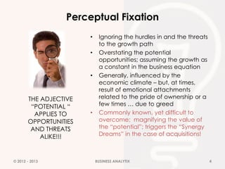 Perceptual Fixation
                       •    Ignoring the hurdles in and the threats
                            to the growth path
                       •    Overstating the potential
                            opportunities; assuming the growth as
                            a constant in the business equation
                       •    Generally, influenced by the
                            economic climate – but, at times,
                            result of emotional attachments
       THE ADJECTIVE        related to the pride of ownership or a
        “POTENTIAL “        few times … due to greed
         APPLIES TO    •    Commonly known, yet difficult to
       OPPORTUNITIES        overcome; magnifying the value of
        AND THREATS         the “potential”; triggers the “Synergy
           ALIKE!!!         Dreams” in the case of acquisitions!



© 2012 - 2013              BUSINESS ANALYTIX                          4
 