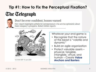 Tip #1: How to Fix the Perceptual Fixation?




                                 Whatever your end-game is:
                                 • Recognize that the nature
                                   of the beast is “volatile and
                                   dynamic”
                                 • Build an agile organization
                                 • Protect valuable assets –
                                   physical, tangible,
                                   intangible, virtual, and
                                   human – Create Value
                                   Anchors and Barriers


© 2012 - 2013        BUSINESS ANALYTIX                             5
 