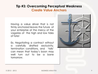 Tip #3: Overcoming Perceptual Weakness
                      Create Value Anchors



      Having a value driver that is not
      firmly anchored leaves the future of
      your enterprise at the mercy of the
      vagaries of the high and low tides
      of fate!

      Ex. Negotiating a contract without
      a carefully drafted exclusivity,
      termination conditions, and ‘tails’
      can mean that today’s boon may
      well turn out to be a bane
      tomorrow.




© 2012 - 2013                  BUSINESS ANALYTIX     9
 