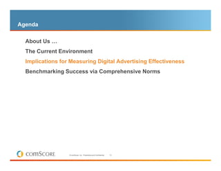 Agenda

  About Us …
  The Current Environment
– Implications for Measuring Digital Advertising Effectiveness

  Benchmarking Success via Comprehensive Norms




                   © comScore, Inc. Proprietary and Confidential.   13
 