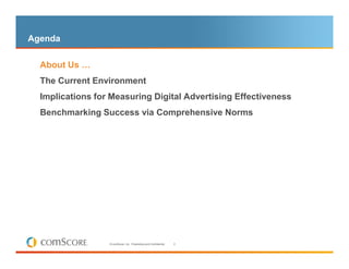 Agenda

– About Us …

  The Current Environment
  Implications for Measuring Digital Advertising Effectiveness
  Benchmarking Success via Comprehensive Norms




                  © comScore, Inc. Proprietary and Confidential.   2
 