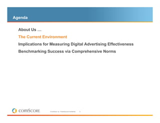 Agenda

  About Us …
– The Current Environment

  Implications for Measuring Digital Advertising Effectiveness
  Benchmarking Success via Comprehensive Norms




                  © comScore, Inc. Proprietary and Confidential.   8
 
