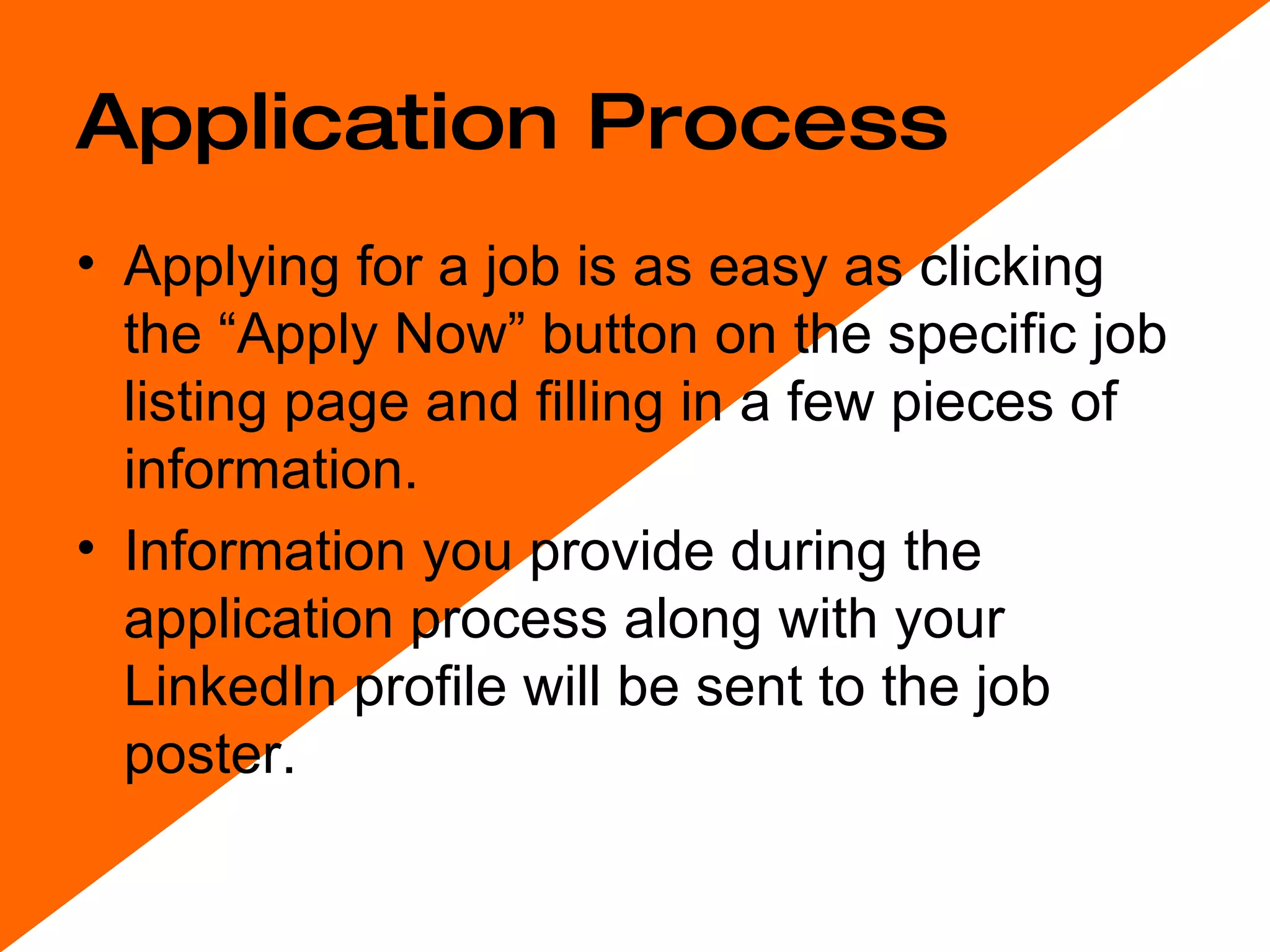 Application Process Applying for a job is as easy as clicking the “Apply Now” button on the specific job listing page and filling in a few pieces of information.  Information you provide during the application process along with your LinkedIn profile will be sent to the job poster. 