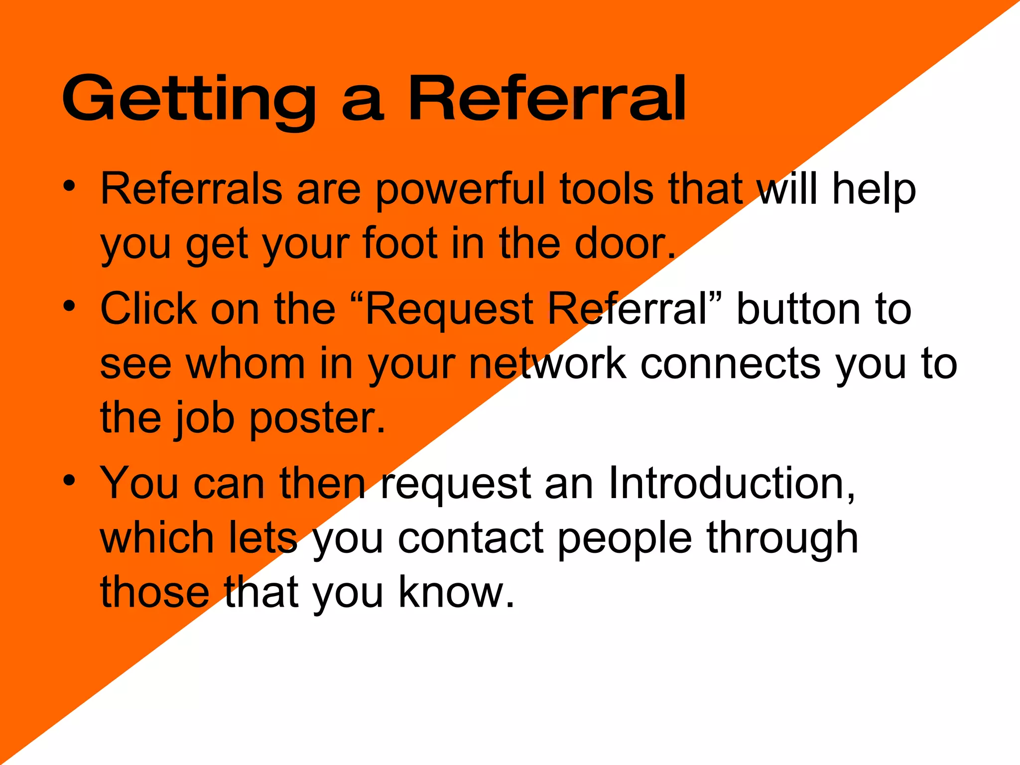 Getting a Referral Referrals are powerful tools that will help you get your foot in the door.  Click on the “Request Referral” button to see whom in your network connects you to the job poster.  You can then request an Introduction, which lets you contact people through those that you know.  