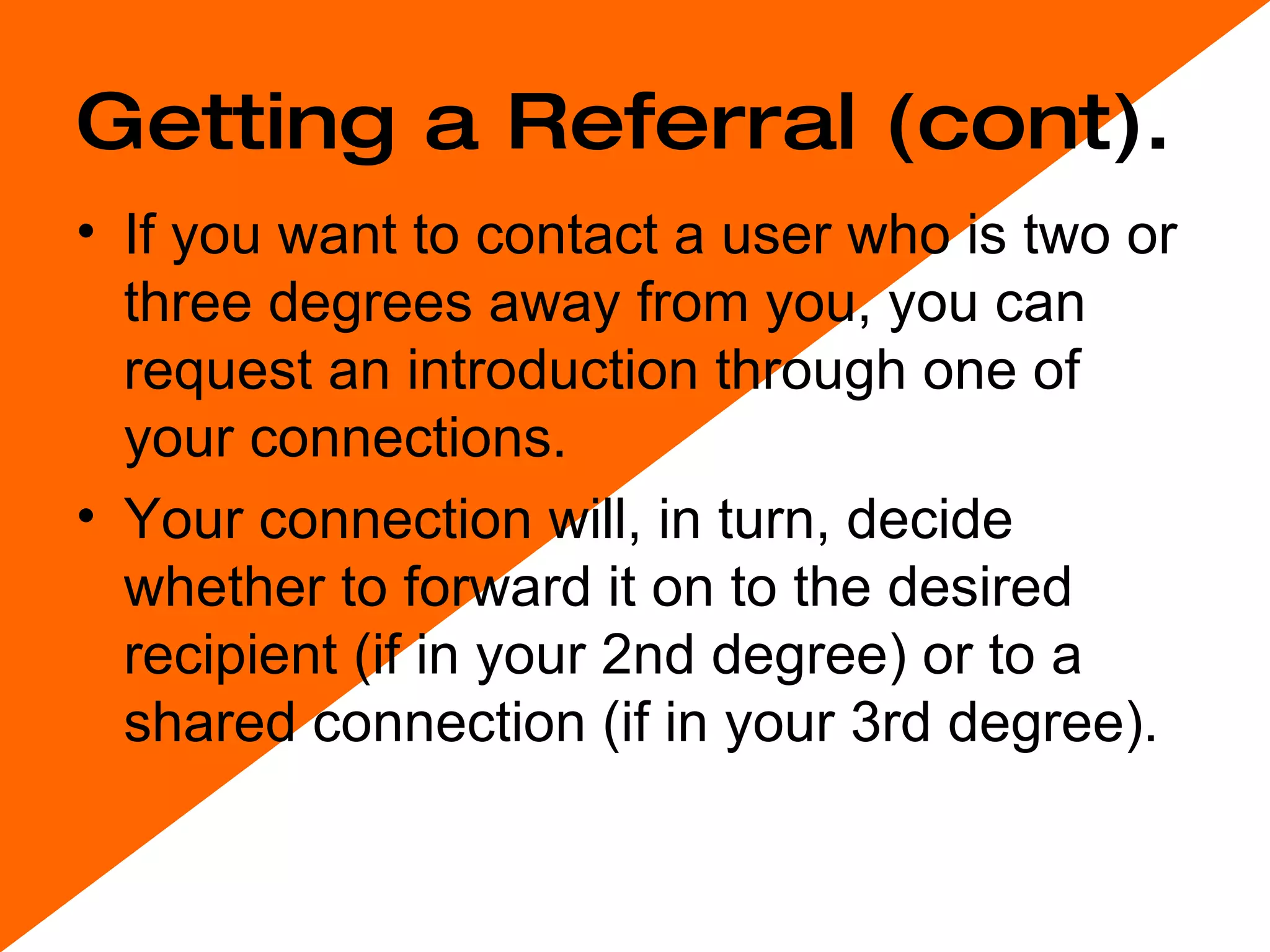 Getting a Referral (cont). If you want to contact a user who is two or three degrees away from you, you can request an introduction through one of your connections.  Your connection will, in turn, decide whether to forward it on to the desired recipient (if in your 2nd degree) or to a shared connection (if in your 3rd degree).  