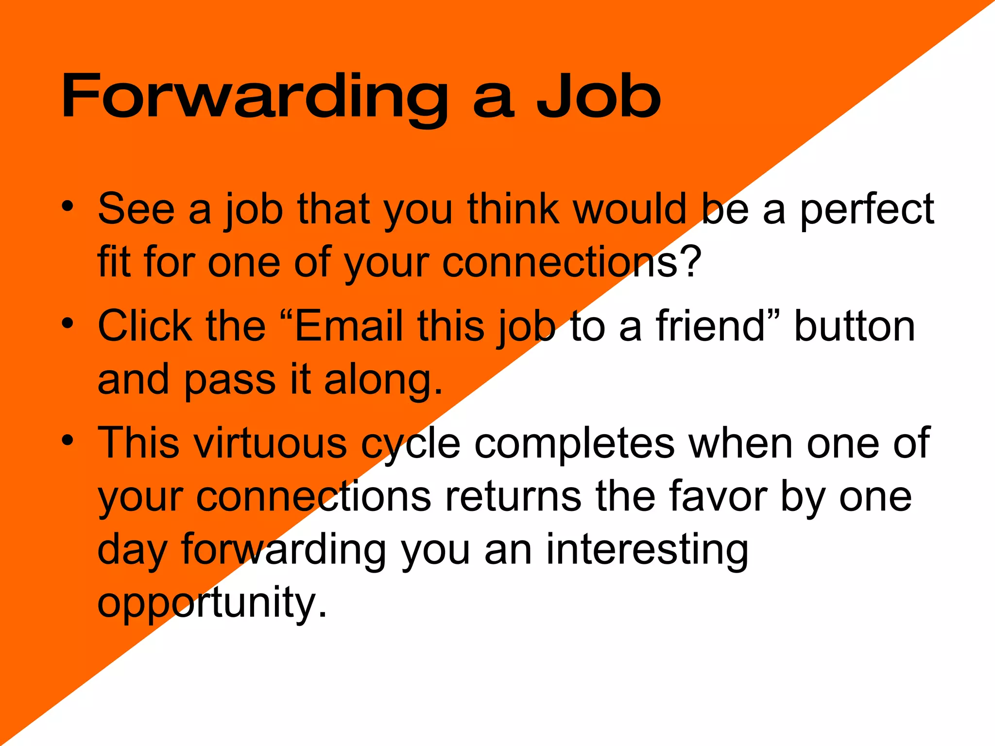Forwarding a Job See a job that you think would be a perfect fit for one of your connections?  Click the “Email this job to a friend” button and pass it along.  This virtuous cycle completes when one of your connections returns the favor by one day forwarding you an interesting opportunity. 