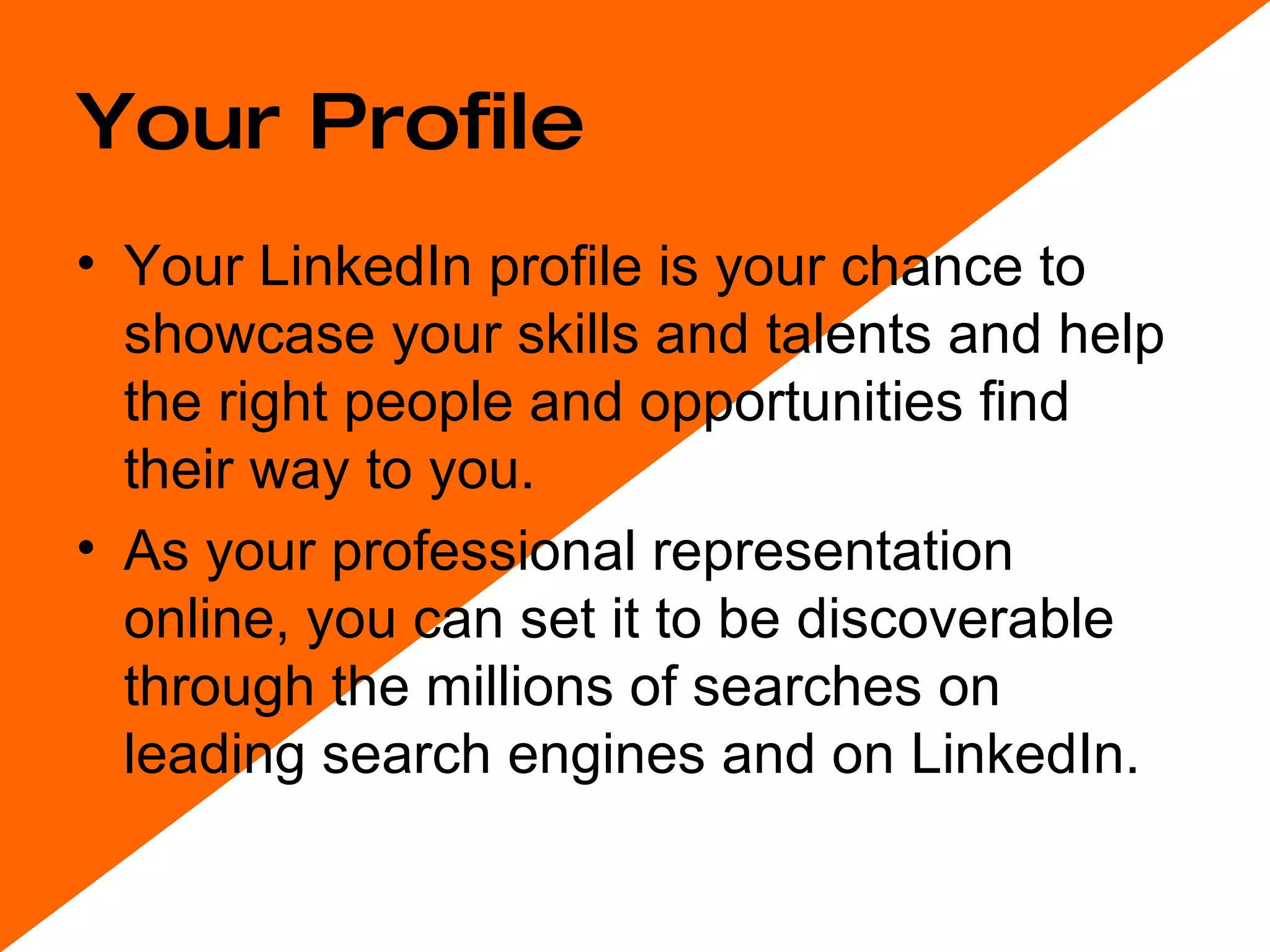Your Profile Your LinkedIn profile is your chance to showcase your skills and talents and help the right people and opportunities find their way to you.  As your professional representation online, you can set it to be discoverable through the millions of searches on leading search engines and on LinkedIn.  