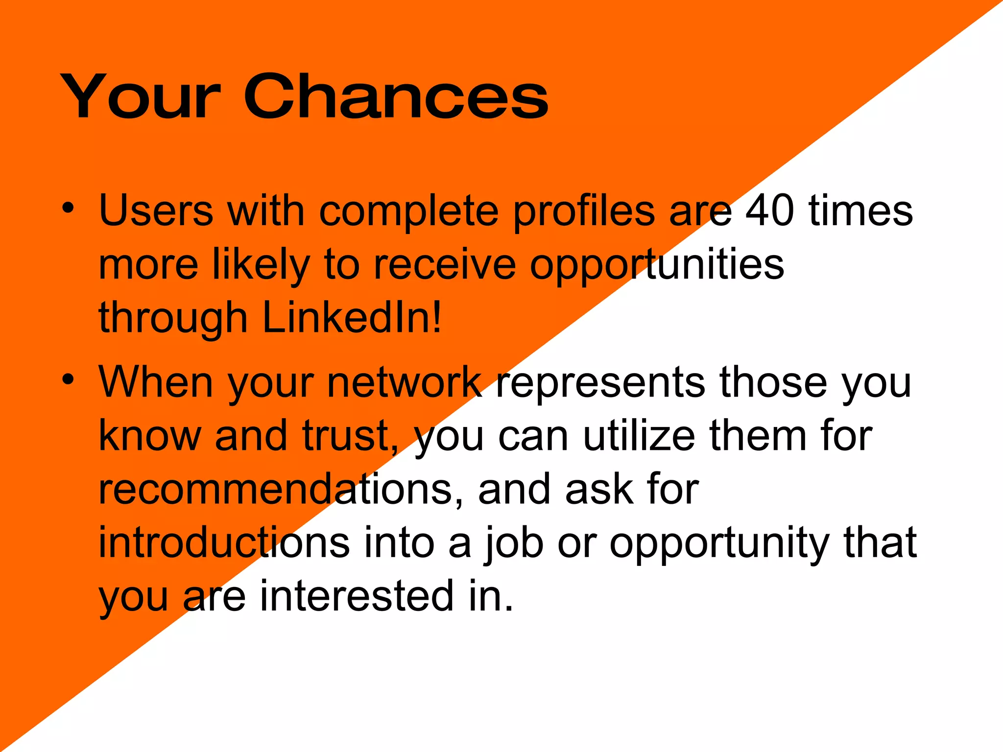Your Chances Users with complete profiles are 40 times more likely to receive opportunities through LinkedIn! When your network represents those you know and trust, you can utilize them for recommendations, and ask for introductions into a job or opportunity that you are interested in.  
