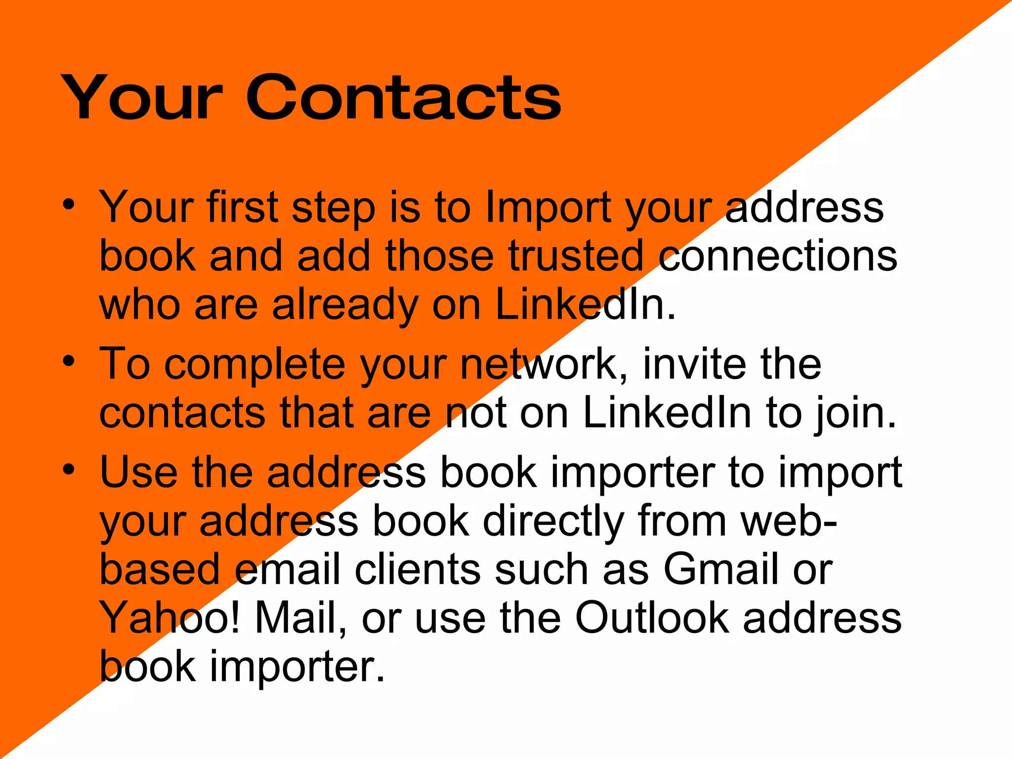 Your Contacts Your first step is to Import your address book and add those trusted connections who are already on LinkedIn.  To complete your network, invite the contacts that are not on LinkedIn to join. Use the address book importer to import your address book directly from web-based email clients such as Gmail or Yahoo! Mail, or use the Outlook address book importer. 