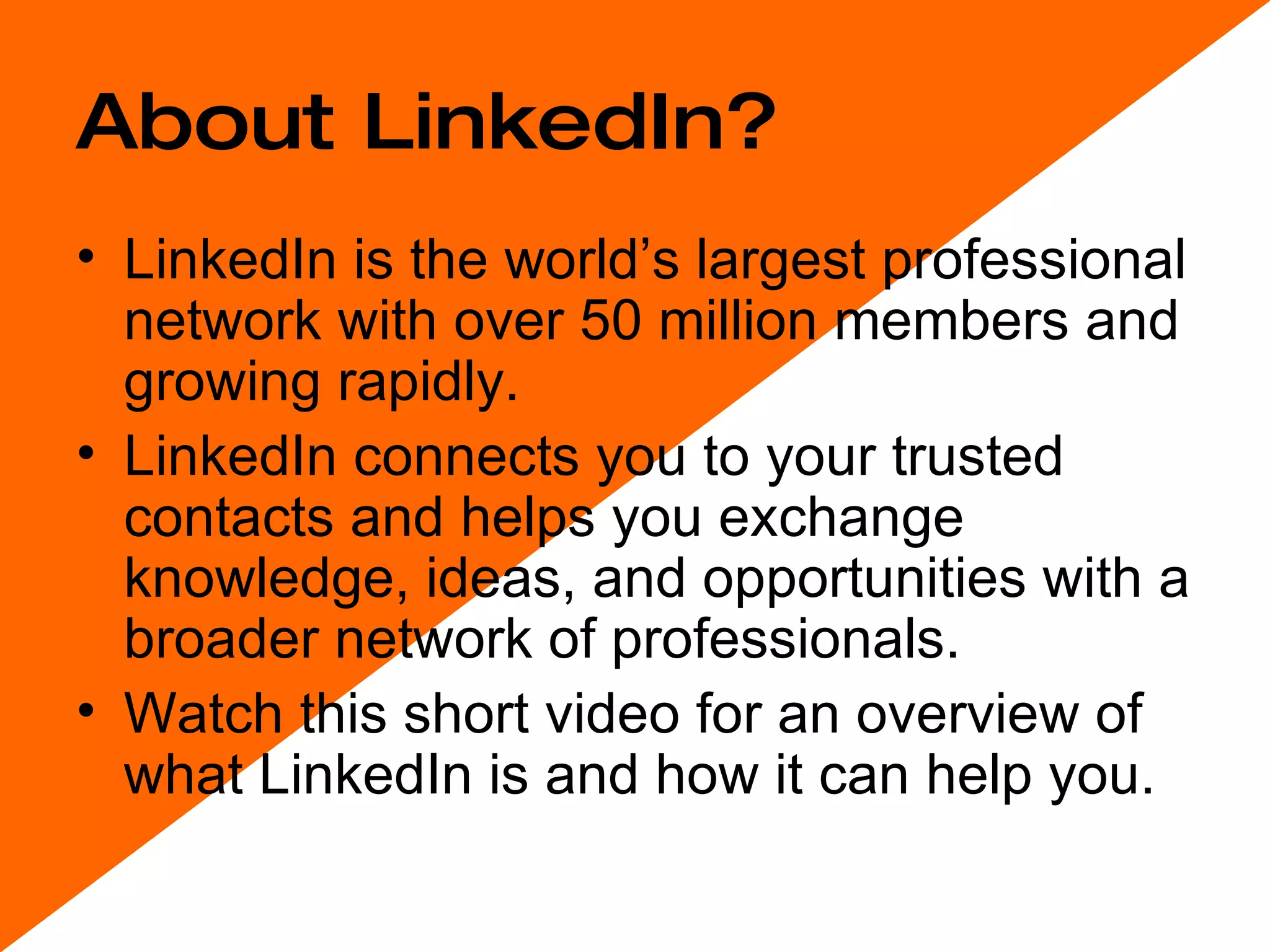About LinkedIn? LinkedIn is the world’s largest professional network with over 50 million members and growing rapidly.  LinkedIn connects you to your trusted contacts and helps you exchange knowledge, ideas, and opportunities with a broader network of professionals. Watch this short video for an overview of what LinkedIn is and how it can help you. 