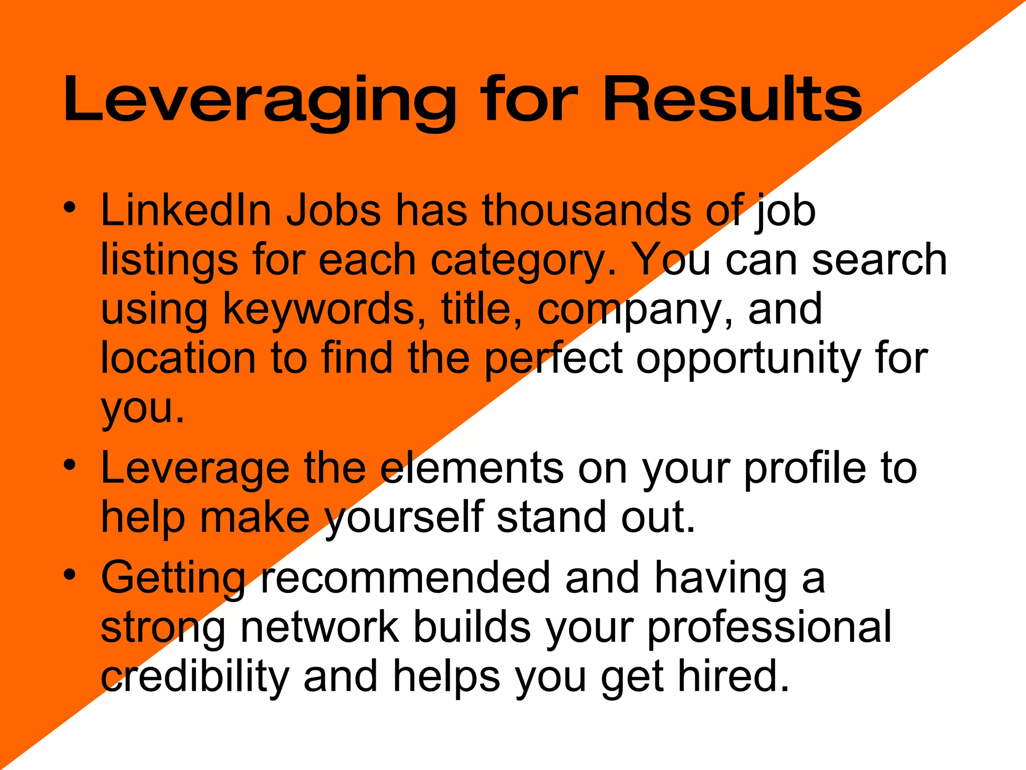 Leveraging for Results LinkedIn Jobs has thousands of job listings for each category. You can search using keywords, title, company, and location to find the perfect opportunity for you. Leverage the elements on your profile to help make yourself stand out. Getting recommended and having a strong network builds your professional credibility and helps you get hired. 