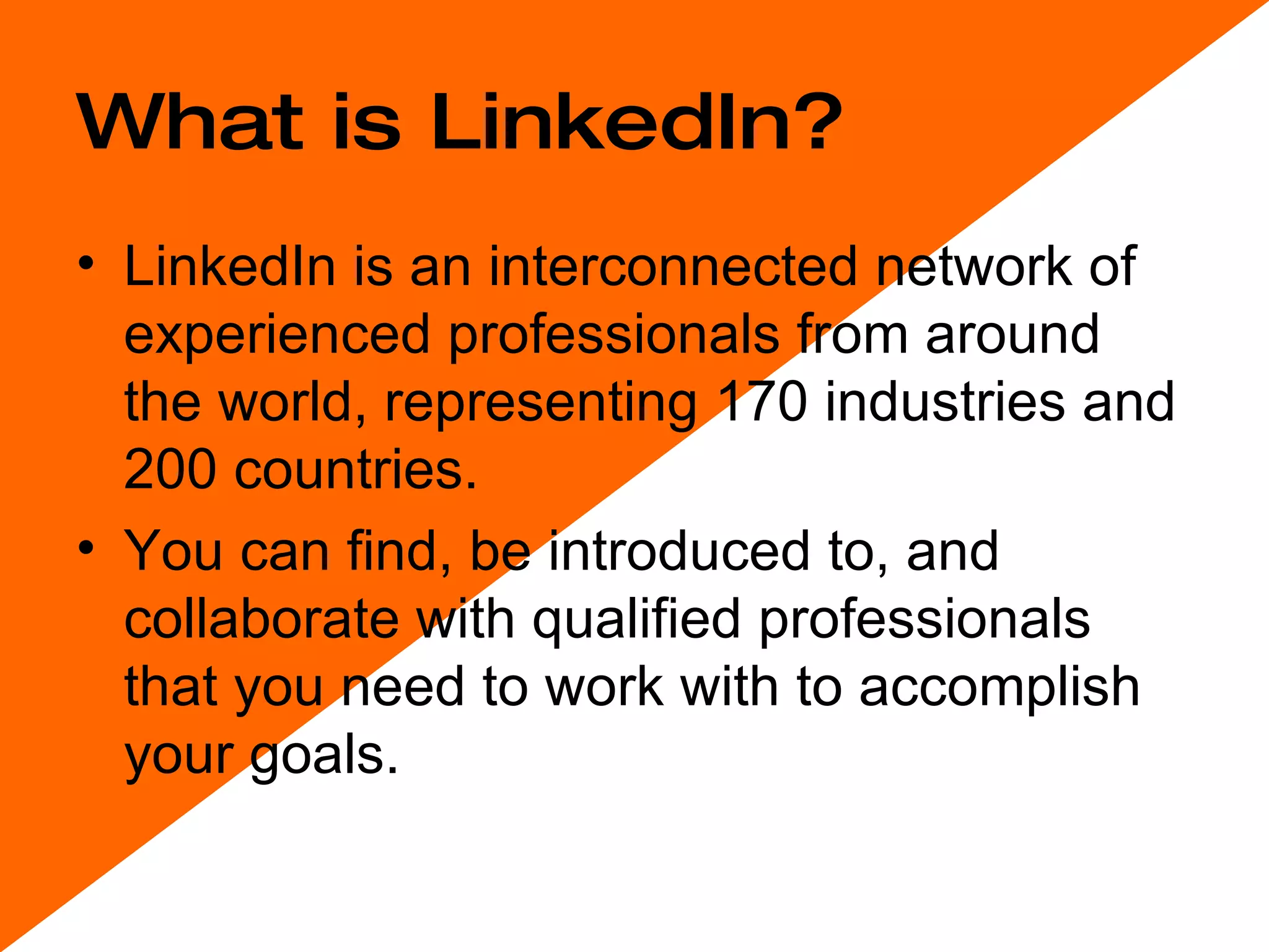 What is LinkedIn? LinkedIn is an interconnected network of experienced professionals from around the world, representing 170 industries and 200 countries.  You can find, be introduced to, and collaborate with qualified professionals that you need to work with to accomplish your goals.  