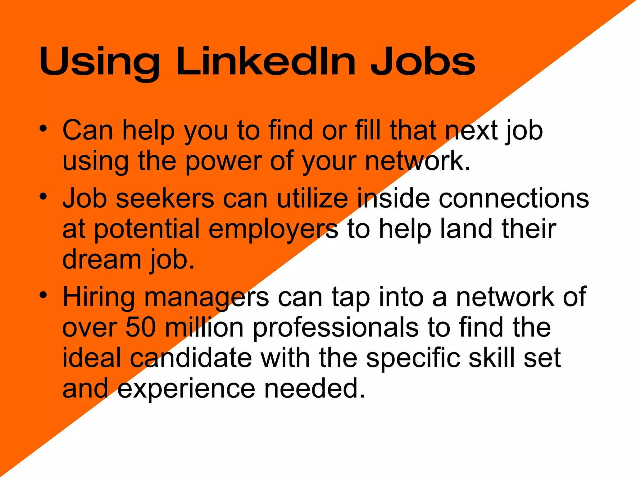 Using LinkedIn Jobs Can help you to find or fill that next job using the power of your network. Job seekers can utilize inside connections at potential employers to help land their dream job.  Hiring managers can tap into a network of over 50 million professionals to find the ideal candidate with the specific skill set and experience needed.  