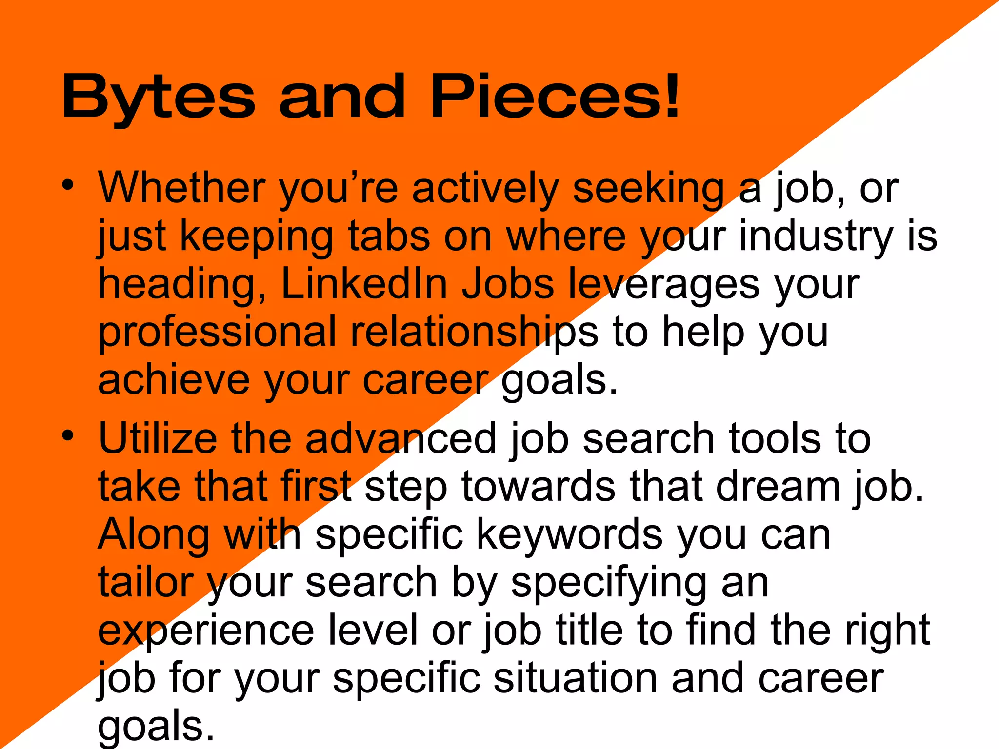 Bytes and Pieces! Whether you’re actively seeking a job, or just keeping tabs on where your industry is heading, LinkedIn Jobs leverages your professional relationships to help you achieve your career goals.  Utilize the advanced job search tools to take that first step towards that dream job. Along with specific keywords you can tailor your search by specifying an experience level or job title to find the right job for your specific situation and career goals. 