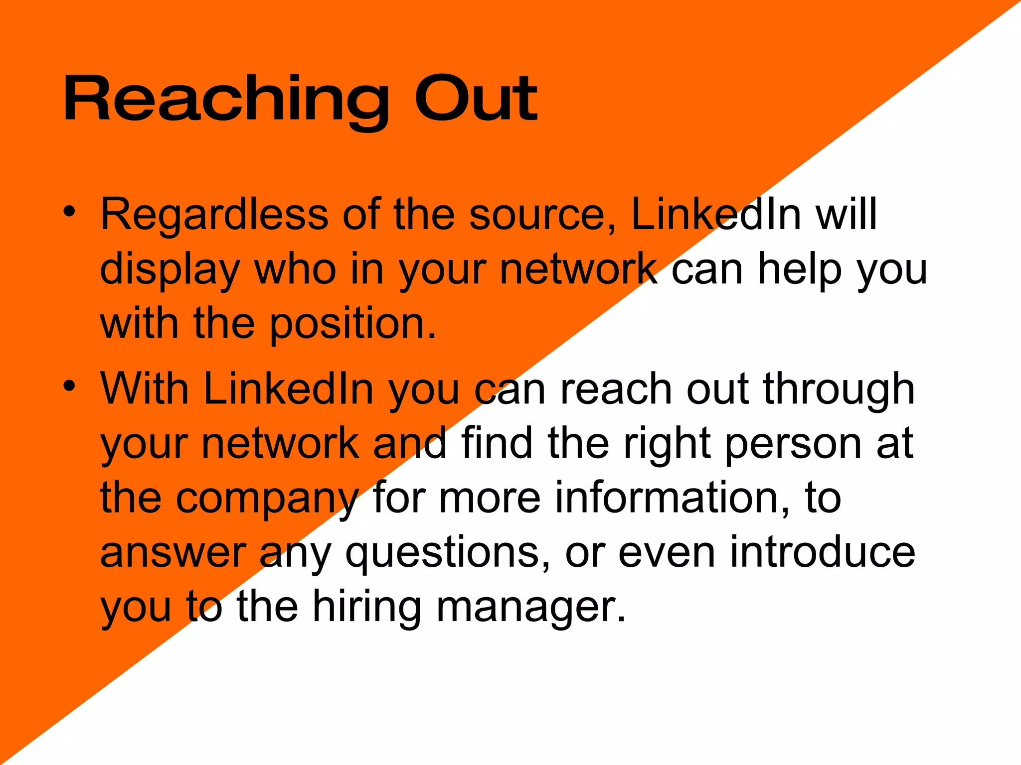 Reaching Out Regardless of the source, LinkedIn will display who in your network can help you with the position.  With LinkedIn you can reach out through your network and find the right person at the company for more information, to answer any questions, or even introduce you to the hiring manager.  