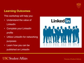 Learning Outcomes
This workshop will help you:
• Understand the value of
LinkedIn
• Complete your LinkedIn
profile
• Utilize LinkedIn for networking
purposes
• Learn how you can be
published on LinkedIn
 